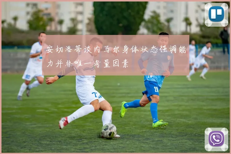 安切洛蒂谈内马尔身体状态强调能力并非唯一考量因素