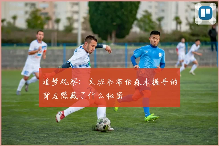 追梦观察：文班和布伦森未握手的背后隐藏了什么秘密