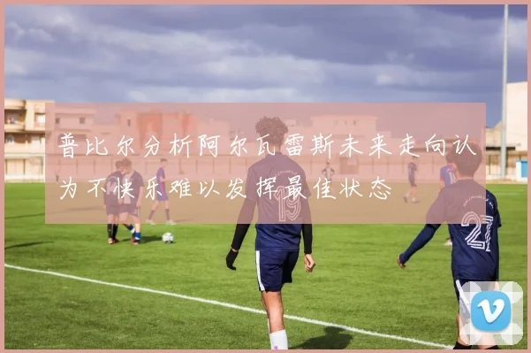 普比尔分析阿尔瓦雷斯未来走向认为不快乐难以发挥最佳状态