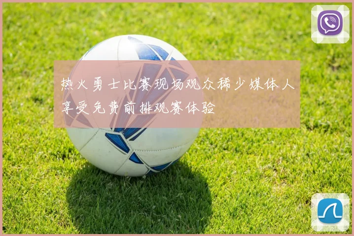 热火勇士比赛现场观众稀少媒体人享受免费前排观赛体验