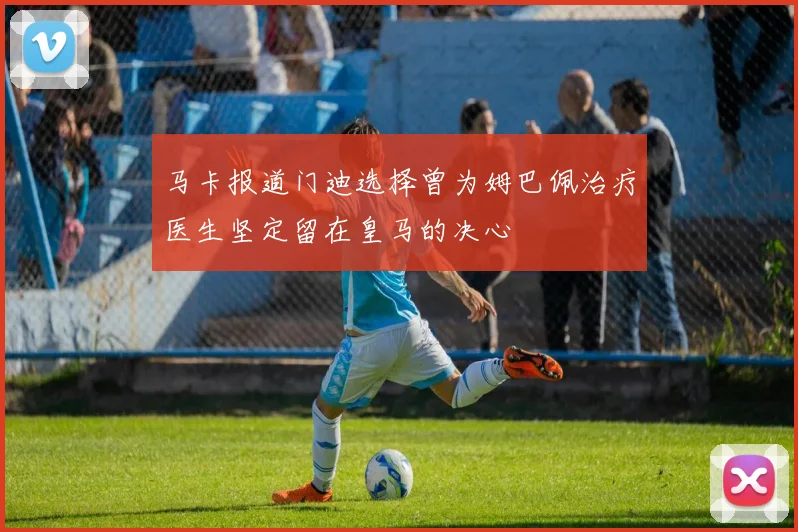 马卡报道门迪选择曾为姆巴佩治疗医生坚定留在皇马的决心