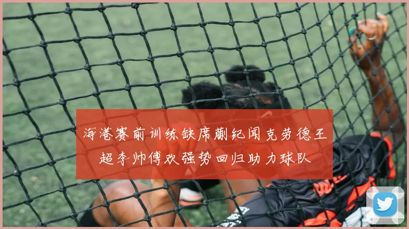 海港赛前训练缺席蒯纪闻克劳德王燊超李帅傅欢强势回归助力球队