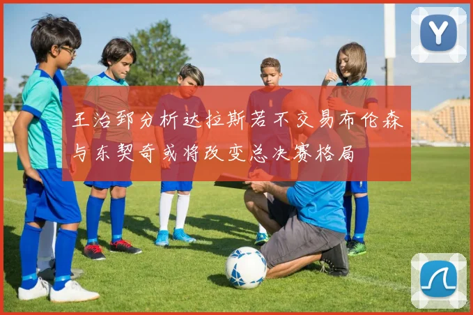 王治郅分析达拉斯若不交易布伦森与东契奇或将改变总决赛格局