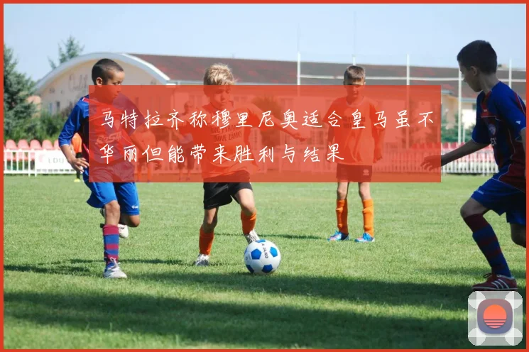 马特拉齐称穆里尼奥适合皇马虽不华丽但能带来胜利与结果