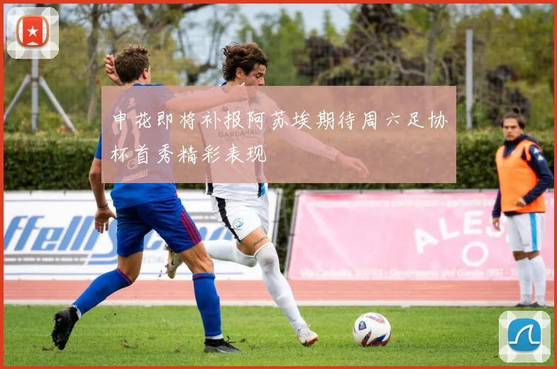 申花即将补报阿苏埃期待周六足协杯首秀精彩表现