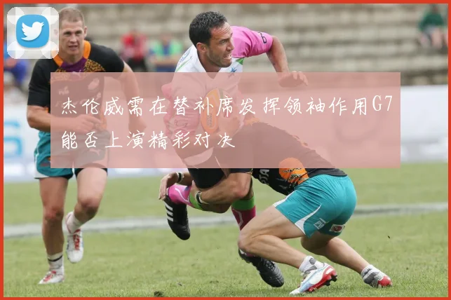 杰伦威需在替补席发挥领袖作用G7能否上演精彩对决