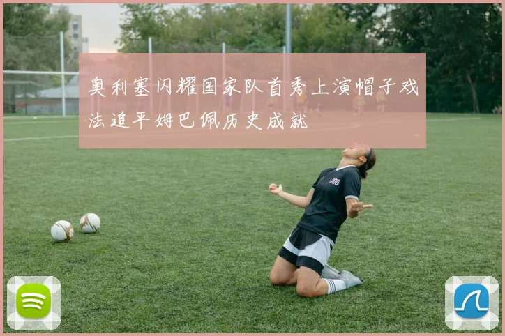 奥利塞闪耀国家队首秀上演帽子戏法追平姆巴佩历史成就