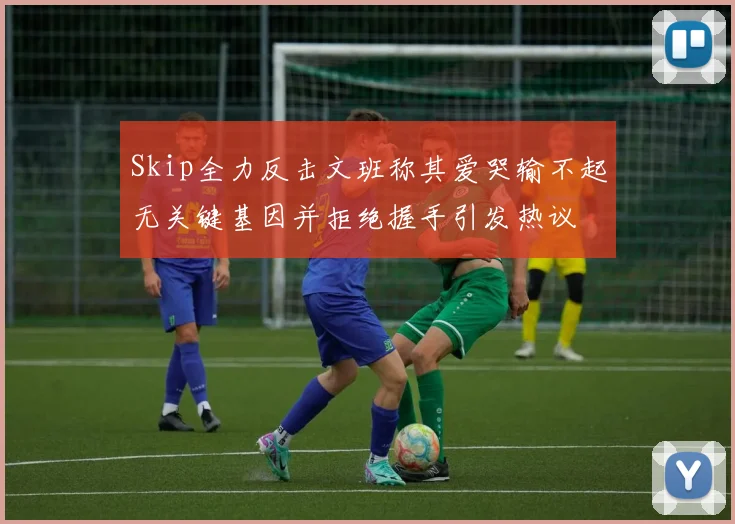 Skip全力反击文班称其爱哭输不起无关键基因并拒绝握手引发热议