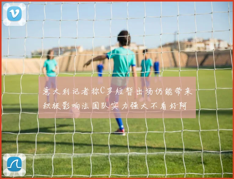 意大利记者称C罗短暂出场仍能带来积极影响法国队实力强大不看好阿根廷表现