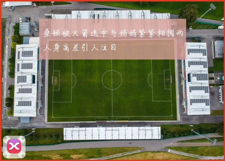 桑顿被火箭选中与妈妈紧紧相拥两人身高差引人注目